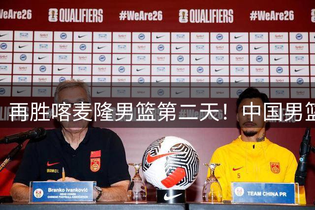 再胜喀麦隆男篮第二天！中国男篮大名单再调整：2人离队、增补1人