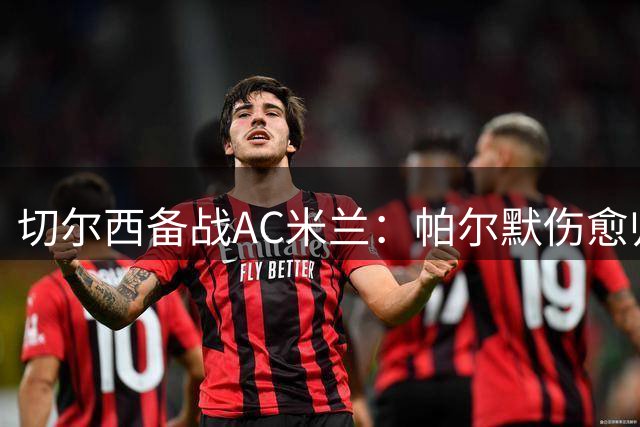 切尔西备战AC米兰：帕尔默伤愈归队，科尔维尔或复出