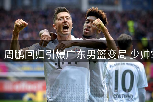 周鹏回归引爆广东男篮变局 少帅掌舵还是过渡棋子？