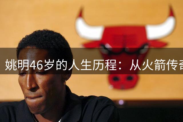 姚明46岁的人生历程：从火箭传奇到篮球改革的引领者