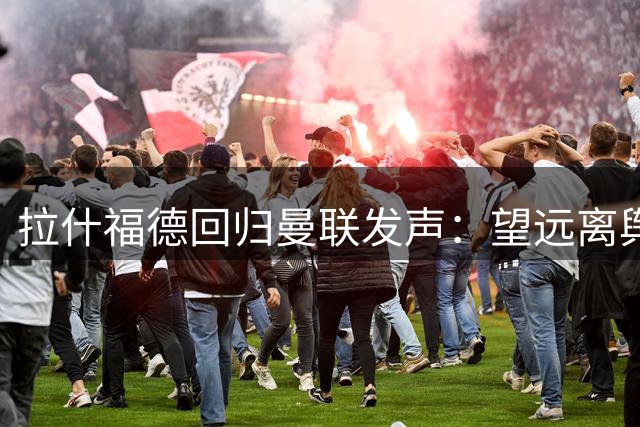 拉什福德回归曼联发声：望远离舆论专心踢球