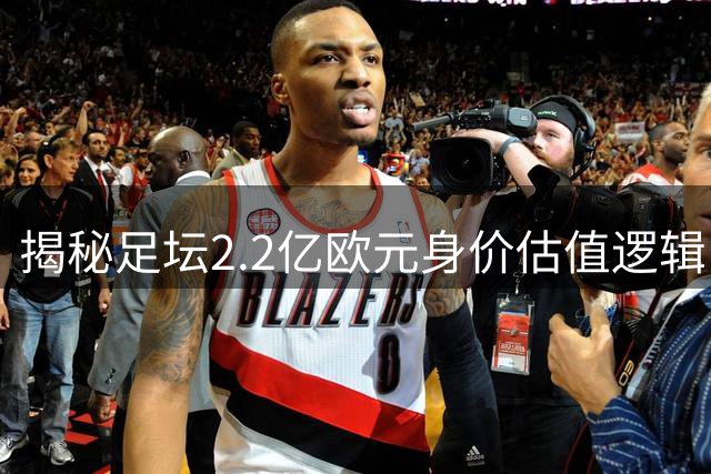 揭秘足坛2.2亿欧元身价估值逻辑：年轻天赋与大赛表现如何塑造球员价值