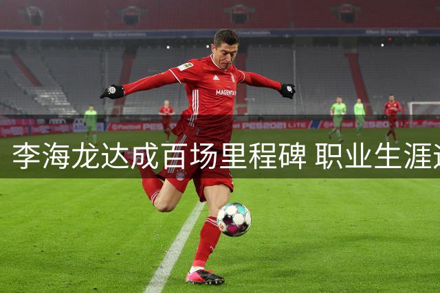 李海龙达成百场里程碑 职业生涯迎来新篇章