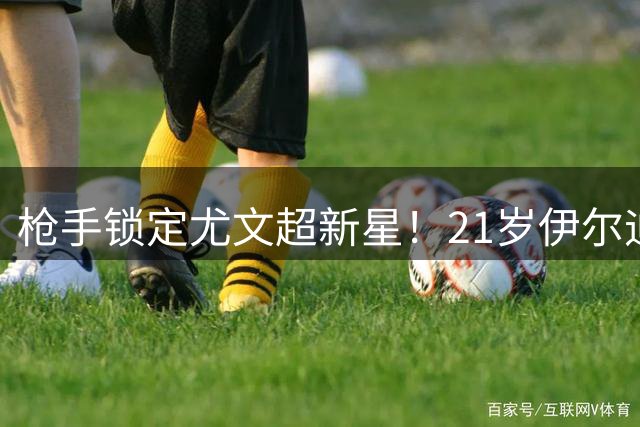 枪手锁定尤文超新星！21岁伊尔迪兹数据全面碾压维尼修斯