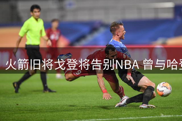 火箭旧将戈登将告别NBA 曾与哈登组黄金搭档