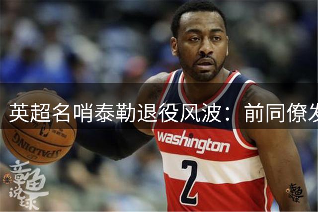 英超名哨泰勒退役风波：前同僚发声反击球迷偏见