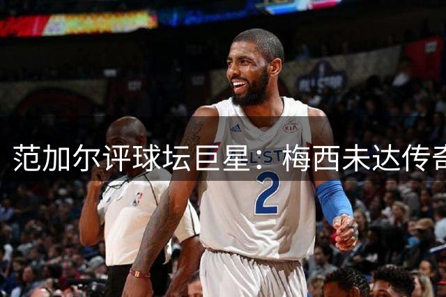 范加尔评球坛巨星：梅西未达传奇高度，个性成争议焦点