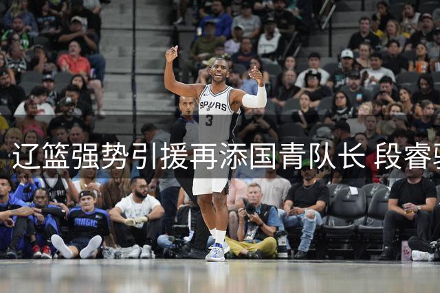 辽篮强势引援再添国青队长 段睿骐加盟助推新赛季逆袭