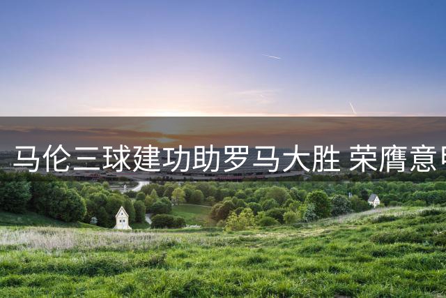 马伦三球建功助罗马大胜 荣膺意甲首轮最佳球员