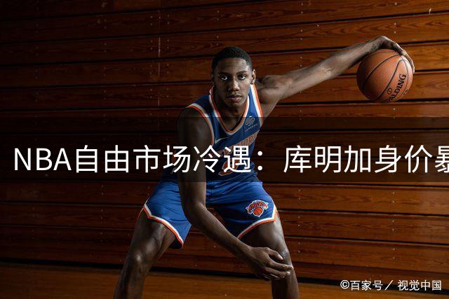 NBA自由市场冷遇：库明加身价暴跌六成背后暗藏三大致命伤