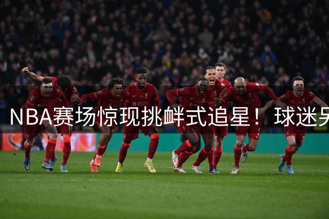 NBA赛场惊现挑衅式追星！球迷另类操作盘点引爆社交网络